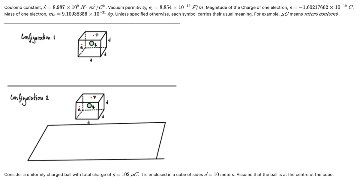 Coulomb constant, k= 8.987 x 10° N. m² /C. Vacuum permitivity, 6 =
Mass of one electron, me = 9.10938356 × 10-31
- 8.854 x 10-12 F/m. Magnitude of the Charge of one electron, e = -1.60217662 × 10-19 C.
kg. Unless specified otherwise, each symbol carries their usual meaning. For example, uC means micro coulomb.
lanfiguration I
Consider a uniformly charged ball with total charge of q= 102 µC. It is enclosed in a cube of sides d= 10 meters. Assume that the ball is at the centre of the cube.
