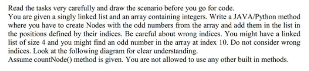 Read the tasks very carefully and draw the scenario before you go for code.
You are given a singly linked list and an array containing integers. Write a JAVA/Python method
where you have to create Nodes with the odd numbers from the array and add them in the list in
the positions defined by their indices. Be careful about wrong indices. You might have a linked
list of size 4 and you might find an odd number in the array at index 10. Do not consider wrong
indices. Look at the following diagram for clear understanding.
Assume countNode() method is given. You are not allowed to use any other built in methods.
