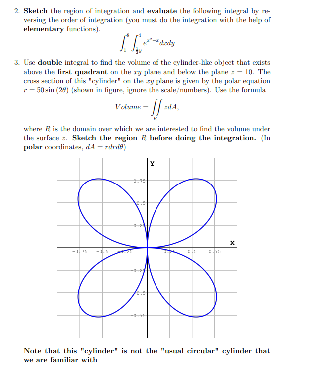 2. Sketch the region of integration and evaluate the following integral by re-
versing the order of integration (you must do the integration with the help of
elementary functions).
"dxdy
3. Use double integral to find the volume of the cylinder-like object that exists
above the first quadrant on the ry plane and below the plane z = 10. The
cross section of this "cylinder" on the xy plane is given by the polar equation
r = 50 sin (20) (shown in figure, ignore the scale/numbers). Use the formula
Volume =
zdA,
R
where R is the domain over which we are interested to find the volume under
the surface z. Sketch the region R before doing the integration. (In
polar coordinates, dA = rdrdt)
0.75
.5
e.2
-0,75
-이. 5
125
0,5
0.75
0.5
-0.75
Note that this "cylinder" is not the "usual circular" cylinder that
we are familiar with
