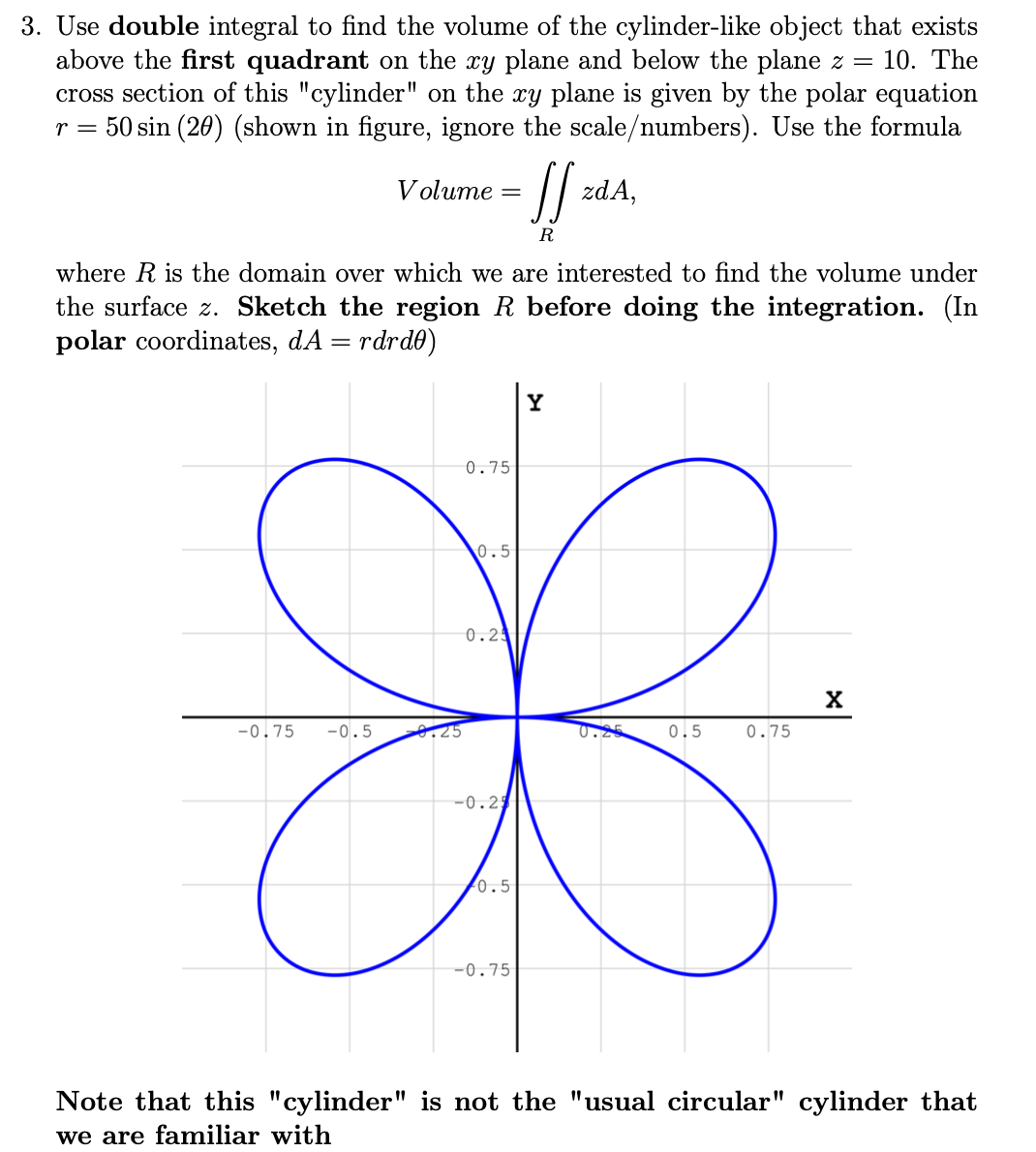 3. Use double integral to find the volume of the cylinder-like object that exists
above the first quadrant on the xy plane and below the plane z =
cross section of this "cylinder" on the xy plane is given by the polar equation
r = 50 sin (20) (shown in figure, ignore the scale/numbers). Use the formula
10. The
/ zdA,
Volume =
R
where R is the domain over which we are interested to find the volume under
the surface z. Sketch the region R before doing the integration. (In
polar coordinates, dA = rdrd0)
Y
0.75
0.5
0.2
-0.75
-0.5
0.25
0.25
0.5
0.75
-0.2
0.5
-0.75
Note that this "cylinder" is not the "usual circular" cylinder that
we are familiar with
