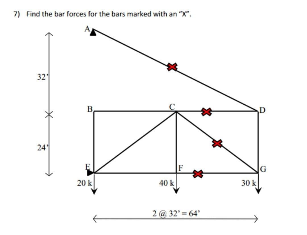 7) Find the bar forces for the bars marked with an "X".
32
B.
24
F
G
20 k
40 k
30 k
2 @ 32' = 64'
