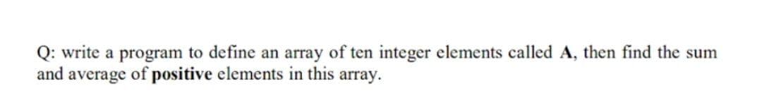 Q: write a program to define an array of ten integer elements called A, then find the sum
and average of positive elements in this array.
