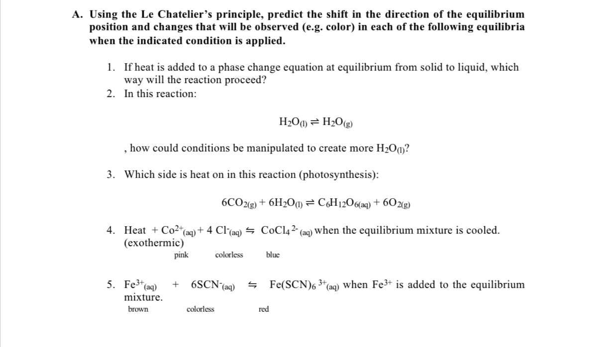 A. Using the Le Chatelier's principle, predict the shift in the direction of the equilibrium
position and changes that will be observed (e.g. color) in each of the following equilibria
when the indicated condition is applied.
1. If heat is added to a phase change equation at equilibrium from solid to liquid, which
way will the reaction proceed?
2. In this reaction:
H2O¶) = H2O(g)
, how could conditions be manipulated to create more H20(1)?
3. Which side is heat on in this reaction (photosynthesis):
6CO2(8) + 6H2O¶) = CH12O6(aq) + 6O2g)
Heat + Co2*(aqg)+ 4 Cl(aq) = CoCl4²- (aq)'
(exothermic)
4.
en the equilibrium mixture is cooled.
pink
colorless
blue
5. Fe*(aq)
mixture.
6SCN-(aq)
Fe(SCN)6 3*(aq) when Fe3+ is added to the equilibrium
brown
colorless
red
