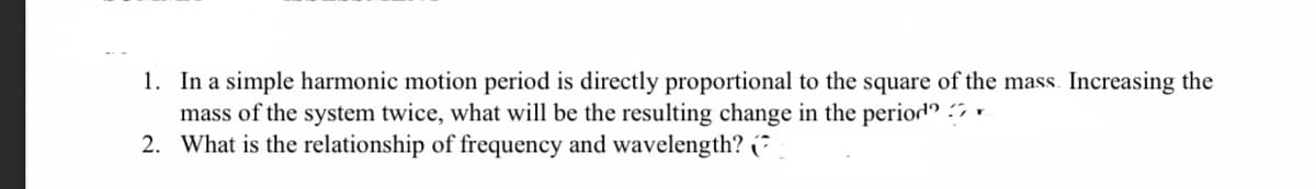 1. In a simple harmonic motion period is directly proportional to the square of the mass. Increasing the
mass of the system twice, what will be the resulting change in the period -
2. What is the relationship of frequency and wavelength? (*
