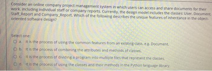 Consider an online company project management system in which users can access and share documents for their
work, including individual staff or company reports. Currently, the design model includes the classes: User, Document,
Staff_Report and Company_Report. Which of the following describes the unique features of inheritance in the object-
oriented software design?
Select one:
O a. It is the process of using the common features from an existing class, e.g. Document.
CO b. It is the process of combining the attributes and methods of classes.
O . It is the process of dividing a program into multiple files that represent the classes.
O d. It is the process of using the classes and their methods in the Python language library.
