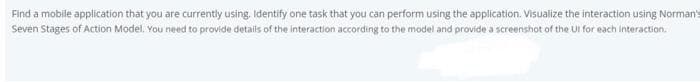 Find a mobile application that you are currently using. Identify one task that you can perform using the application. Visualize the interaction using Norman's
Seven Stages of Action Model. You need to provide details of the interaction according to the model and provide a screenshot of the UI for each interaction.
