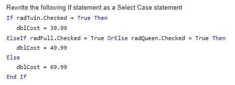 Rewrite the following If statement as a Select Case statement
If radTwin.Checked
= True Then
dblCost = 39.99
ElseIf radFull.Checked = True OrElse radQueen.Checked = True Then
dblCost = 49.99
Else
db1Cost = 69.99
End If
