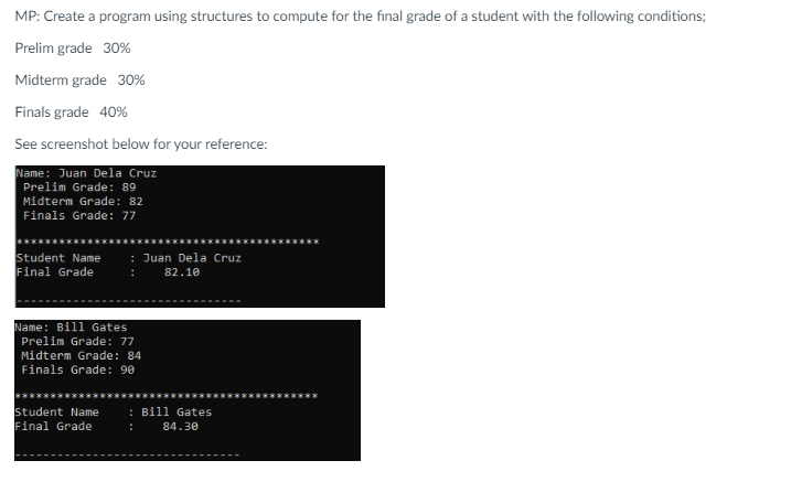 MP: Create a program using structures to compute for the final grade of a student with the following conditions;
Prelim grade 30%
Midterm grade 30%
Finals grade 40%
See screenshot below for your reference:
Name: Juan Dela Cruz
Prelim Grade: 89
Midterm Grade: 82
Finals Grade: 77
Student Name
Final Grade
: Juan Dela Cruz
82.10
Name: Bill Gates
Prelim Grade: 77
Midterm Grade: 84
Finals Grade: 90
Student Name
Final Grade
: Bill Gates
84.30
