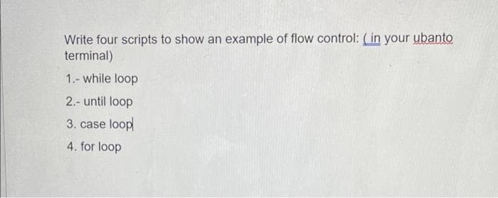 Write four scripts to show an example of flow control: (in your ubanto
terminal)
1.- while loop
2.- until loop
3. case loop
4. for loop
