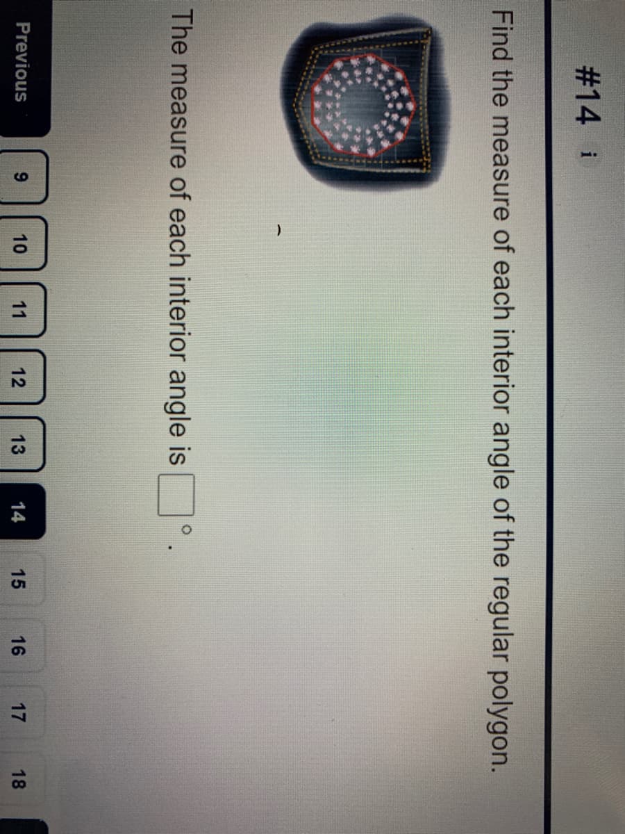 C.
12
#14 i
Find the measure of each interior angle of the regular polygon.
The measure of each interior angle is
Previous
10
11
13
14
15
16
17
18
