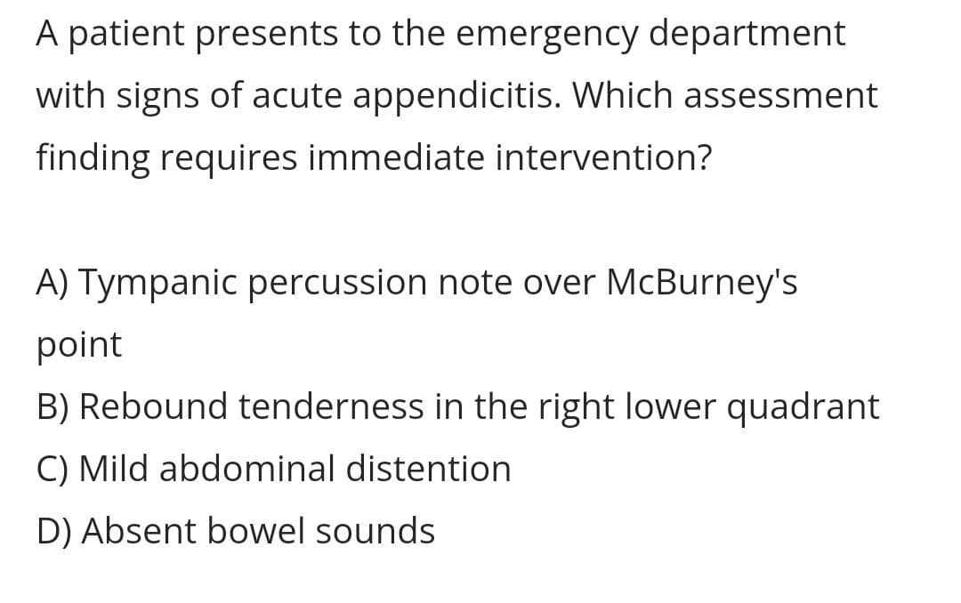 A patient presents to the emergency department
with signs of acute appendicitis. Which assessment
finding requires immediate intervention?
A) Tympanic percussion note over McBurney's
point
B) Rebound tenderness in the right lower quadrant
C) Mild abdominal distention
D) Absent bowel sounds