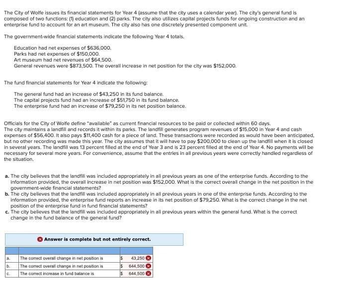 The City of Wolfe issues its financial statements for Year 4 (assume that the city uses a calendar year). The city's general fund is
composed of two functions: (1) education and (2) parks. The city also utilizes capital projects funds for ongoing construction and an
enterprise fund to account for an art museum. The city also has one discretely presented component unit.
The government-wide financial statements indicate the following Year 4 totals.
Education had net expenses of $636,000.
Parks had net expenses of $150,000.
Art museum had net revenues of $64,500.
General revenues were $873,500. The overall increase in net position for the city was $152,000.
The fund financial statements for Year 4 indicate the following:
The general fund had an increase of $43,250 in its fund balance.
The capital projects fund had an increase of $51,750 in its fund balance.
The enterprise fund had an increase of $79,250 in its net position balance.
Officials for the City of Wolfe define "available" as current financial resources to be paid or collected within 60 days.
The city maintains a landfill and records it within its parks. The landfill generates program revenues of $15,000 in Year 4 and cash
expenses of $56,400. It also pays $11,400 cash for a piece of land. These transactions were recorded as would have been anticipated,
but no other recording was made this year. The city assumes that it will have to pay $200,000 to clean up the landfill when it is closed
in several years. The landfill was 13 percent filled at the end of Year 3 and is 23 percent filled at the end of Year 4. No payments will be
necessary for several more years. For convenience, assume that the entries in all previous years were correctly handled regardless of
the situation.
a. The city believes that the landfill was included appropriately in all previous years as one of the enterprise funds. According to the
information provided, the overall increase in net position was $152,000. What is the correct overall change in the net position in the
government-wide financial statements?
b. The city believes that the landfill was included appropriately in all previous years in one of the enterprise funds. According to the
information provided, the enterprise fund reports an increase in its net position of $79,250. What is the correct change in the net
position of the enterprise fund in fund financial statements?
c. The city believes that the landfill was included appropriately in all previous years within the general fund. What is the correct
change in the fund balance of the general fund?
Answer is complete but not entirely correct.
a.
The correct overall change in net position is
43,250x
b.
The correct overall change in net position is
$ 644,500
C.
The correct increase in fund balance is
$
644,500 x
