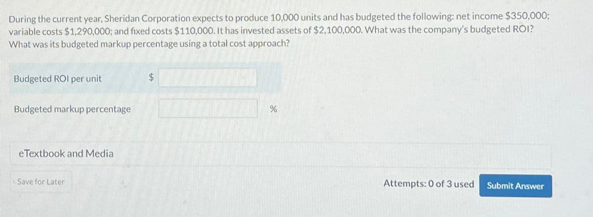 During the current year, Sheridan Corporation expects to produce 10,000 units and has budgeted the following: net income $350,000;
variable costs $1,290,000; and fixed costs $110,000. It has invested assets of $2,100,000. What was the company's budgeted ROI?
What was its budgeted markup percentage using a total cost approach?
Budgeted ROI per unit
Budgeted markup percentage
eTextbook and Media
Save for Later
%
Attempts: 0 of 3 used
Submit Answer