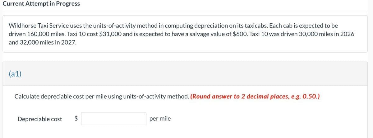 Current Attempt in Progress
Wildhorse Taxi Service uses the units-of-activity method in computing depreciation on its taxicabs. Each cab is expected to be
driven 160,000 miles. Taxi 10 cost $31,000 and is expected to have a salvage value of $600. Taxi 10 was driven 30,000 miles in 2026
and 32,000 miles in 2027.
(a1)
Calculate depreciable cost per mile using units-of-activity method. (Round answer to 2 decimal places, e.g. 0.50.)
Depreciable cost
$
per mile