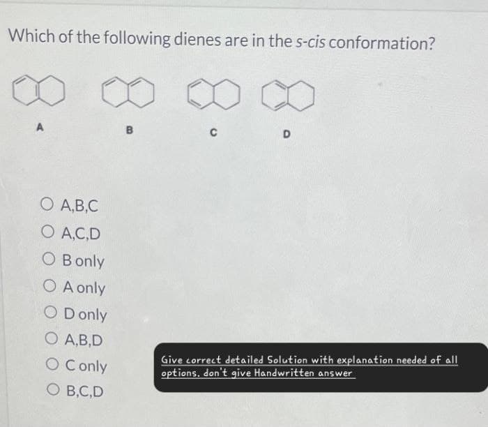 Which of the following dienes are in the s-cis conformation?
A
B
C
D
O A,B,C
O A,C,D
O Bonly
OA only
OD only
O A,B,D
O Conly
O B,C,D
Give correct detailed Solution with explanation needed of all
options. don't give Handwritten answer