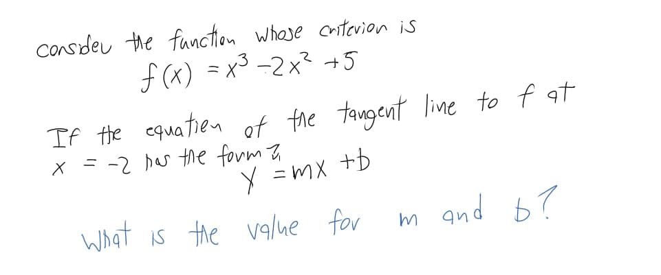 Consdeu the fanction whase cntevion is
f (x) =x3 -2x² +5
If Hhe equatien of fhe tangent line to f at
X =-2 bas the form Z
I+ xM = X
m and b?
What is the va/ue for
