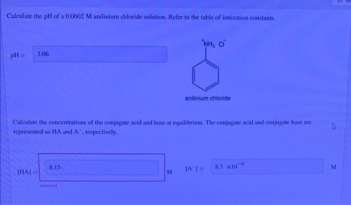 Calculate the pH of a 0.0602 M anilinium chloride solution. Refer to the table of ionization constants.
"NH, cĩ
pH =
3.06
anilinium chloride
Calculate the concentrations of the conjugate acid and base at equilibrium. The conjugate acid and conjugate base are
represented as HA and A, respectively.
8.15
JA=
8.7 x10
THA]
Incorrect
