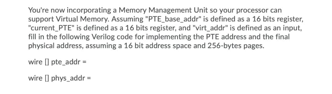 You're now incorporating a Memory Management Unit so your processor can
support Virtual Memory. Assuming "PTE_base_addr" is defined as a 16 bits register,
"current_PTE" is defined as a 16 bits register, and "virt_addr" is defined as an input,
fill in the following Verilog code for implementing the PTE address and the final
physical address, assuming a 16 bit address space and 256-bytes pages.
wire [I pte_addr =
wire [] phys_addr =
