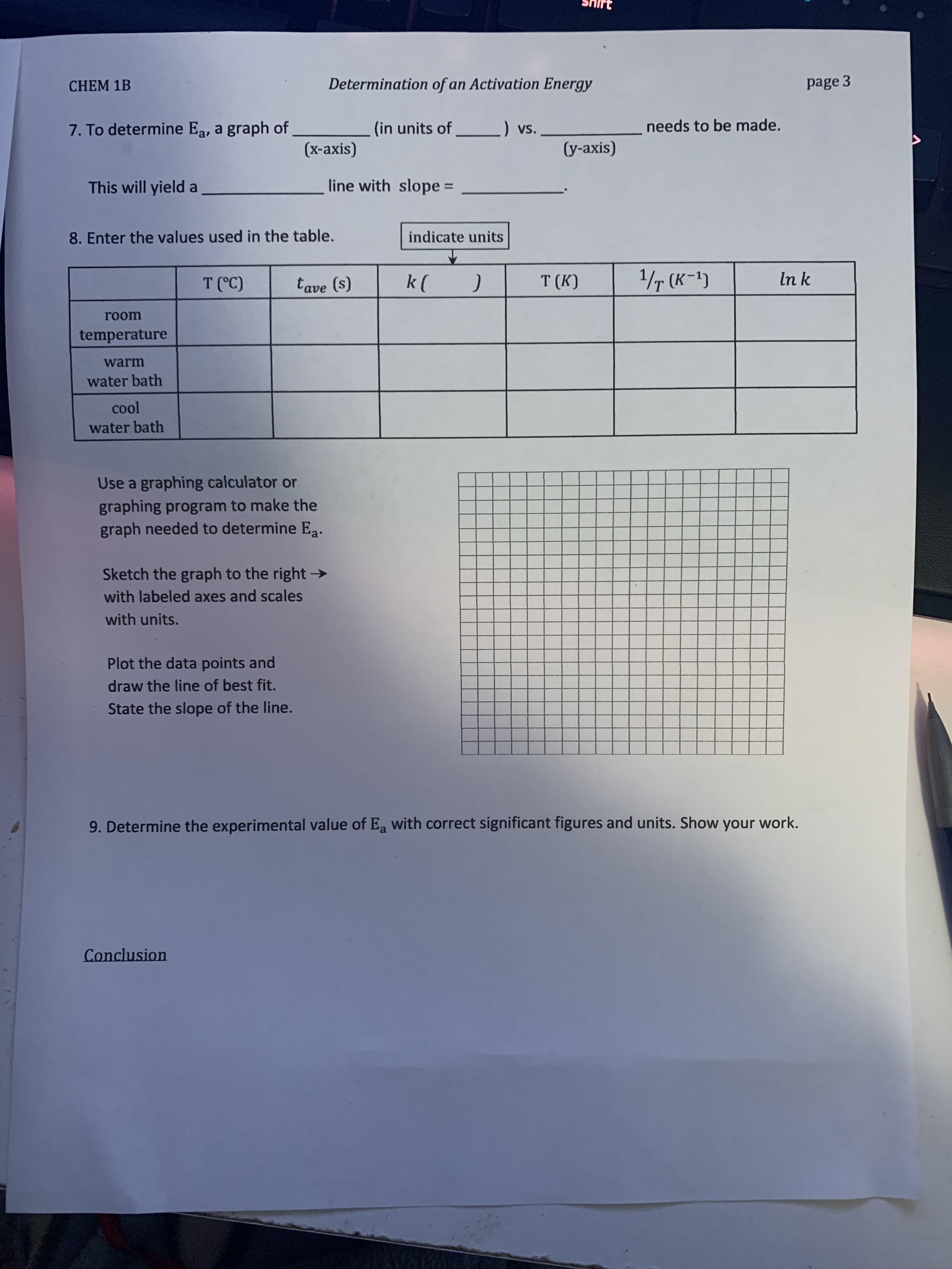 CHEM 1B
Determination of an Activation Energy
page 3
7. To determine Ea, a graph of
(in units of
) vs.
needs to be made.
(x-axis)
(y-axis)
This will yield a
line with slope =
8. Enter the values used in the table.
indicate units
T (°C)
tave (s)
k (
T (K)
1/T (K-1)
In k
room
temperature
warm
water bath
cool
water bath
Use a graphing calculator or
graphing program to make the
graph needed to determine E.
Sketch the graph to the right >
with labeled axes and scales
with units.
Plot the data points and
draw the line of best fit.
State the slope of the line.
9. Determine the experimental value of Ea with correct significant figures and units. Show your work.
Conclusion
