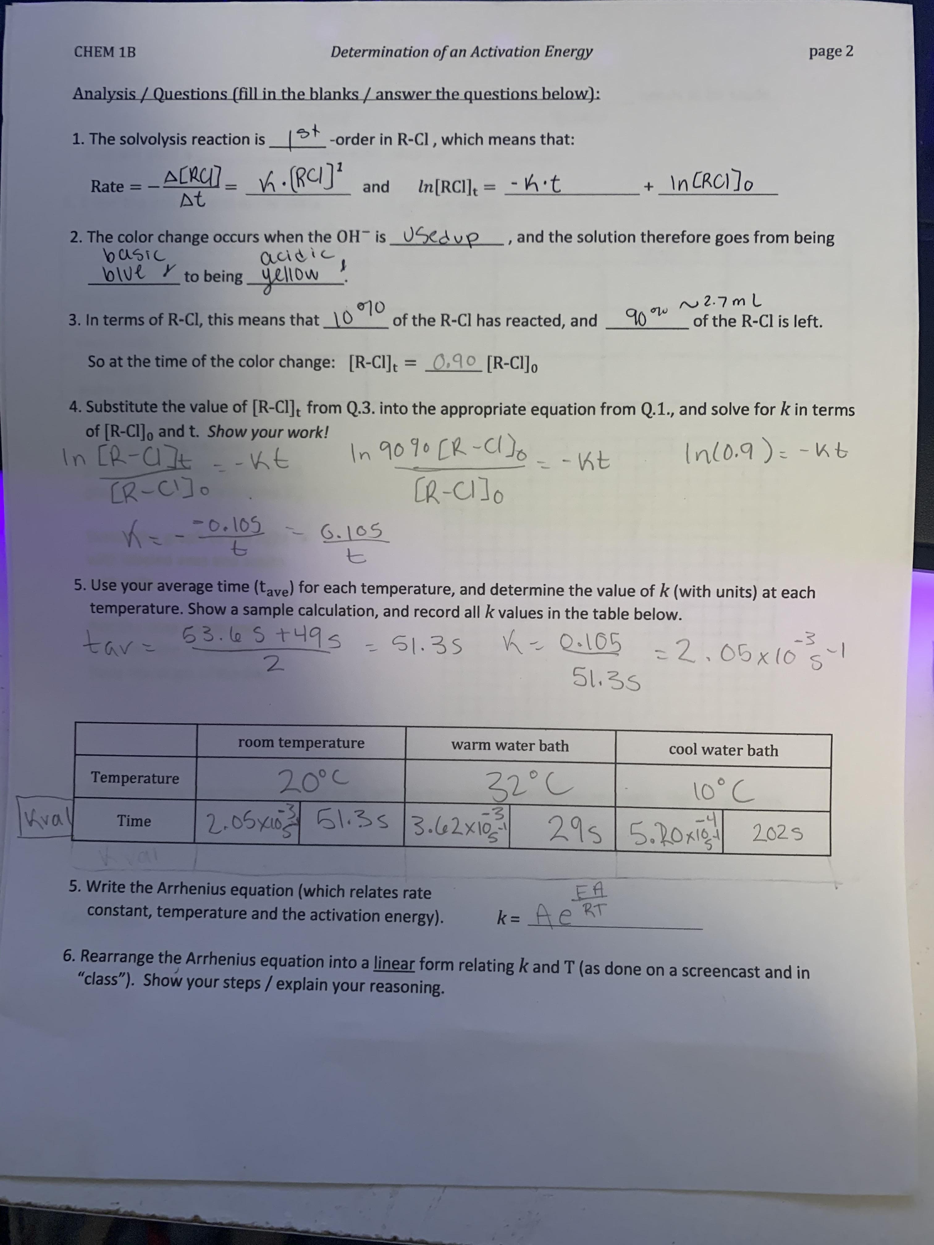 CHEM 1B
Determination of an Activation Energy
page 2
Analysis / Questions (fill in the blanks / answer the questions below):
1. The solvolysis reaction is
1ot -order in R-Cl , which means that:
A[RC]_ Ki(RCI]?
At
K.(RCI]?
+ In CRCI]o
In[RCI]t
= - h·t
Rate =
and
%3D
2. The color change occurs when the OH is 0Sedup , and the solution therefore goes from being
basic
blue y
acidic,
yellow
to being
90
N2.7mL
of the R-Cl is left.
3. In terms of R-Cl, this means that 10 7
of the R-Cl has reacted, and
So at the time of the color change: [R-CI] = _0,90 [R-CI]o
%3D
4. Substitute the value of [R-CI]t from Q.3. into the appropriate equation from Q.1., and solve for k in terms
of [R-CI]o and t. Show your work!
In [R-C]t
CR-CI]o
In 909o [R-C)o
[R-CIJO
- -Kt
-Kt
Inlo.9)=-Kt
-0.105
6.105
5. Use your average time (tave) for each temperature, and determine the value of k (with units) at each
temperature. Show a sample calculation, and record all k values in the table below.
53.l6 St49s
51.35
K- Qe105
=2.05x101
=2,05x10
ミノリキ
51.35
room temperature
warm water bath
cool water bath
32°C
Temperature
20°C
10°C
Kva
2.05xin 51.35
3.62x10
-4
Time
295 5.20xie 2025
5. Write the Arrhenius equation (which relates rate
EA
RT
k = Ae
constant, temperature and the activation energy).
6. Rearrange the Arrhenius equation into a linear form relating k and T (as done on a screencast and in
"class"). Show your steps / explain your reasoning.
