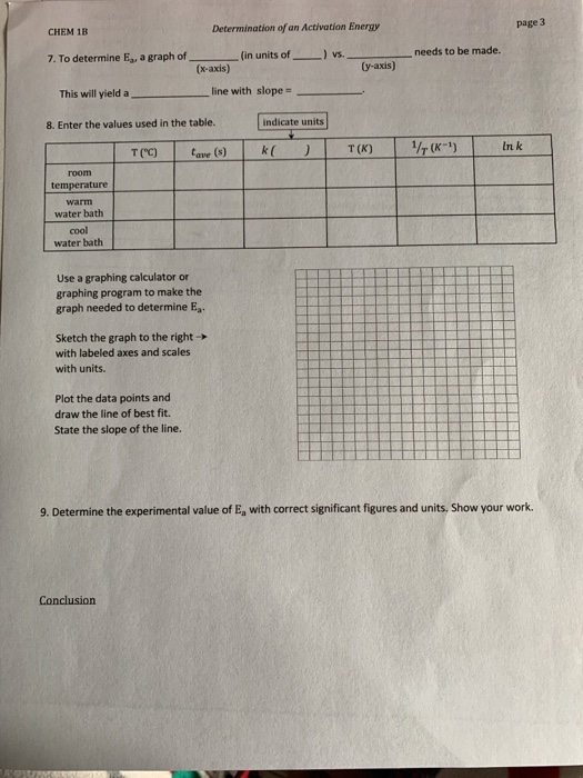 CHEM 1B
Determination of an Activation Energy
page 3
7. To determine E, a graph of
(in units of
) vs.
(y-axis)
needs to be made.
(x-axis)
This will yield a
line with slope =
8. Enter the values used in the table.
indicate units
тсс)
k (
1/7 (K-1)
fave (s)
T (K)
In k
room
temperature
warm
water bath
col
water bath
Use a graphing calculator or
graphing program to make the
graph needed to determine E,.
Sketch the graph to the right-
with labeled axes and scales
with units.
Plot the data points and
draw the line of best fit.
State the slope of the line.
9. Determine the experimental value of E, with correct significant figures and units. Show your work.
Conclusion
