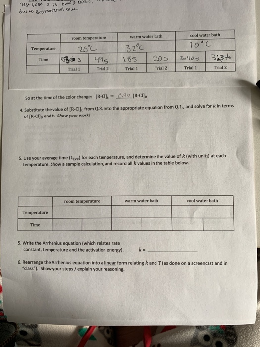 Test tube A is bue Dasi2,
due to Bromopnanol biue
cool water bath
room temperature
warm water bath
1o'C
32°C
185
26°C
Temperature
495
205
3ri40s
3:345
Time
Trial 1
Trial 2
Trial 1
Trial 2
Trial 1
Trial 2
So at the time of the color change: [R-CI], = 0.90 [R-CIJ.
4. Substitute the value of [R-CI), from Q.3. into the appropriate equation from Q.1., and solve for k in terms
of (R-CI), and t. Show your work!
5. Use your average time (tave) for each temperature, and determine the value of k (with units) at each
temperature. Show a sample calculation, and record all k values in the table below.
room temperature
warm water bath
cool water bath
Temperature
Time
5. Write the Arrhenius equation (which relates rate
constant, temperature and the activation energy).
k =
6. Rearrange the Arrhenius equation into a linear form relating k and T (as done on a screencast and in
"class"). Show your steps / explain your reasoning.
