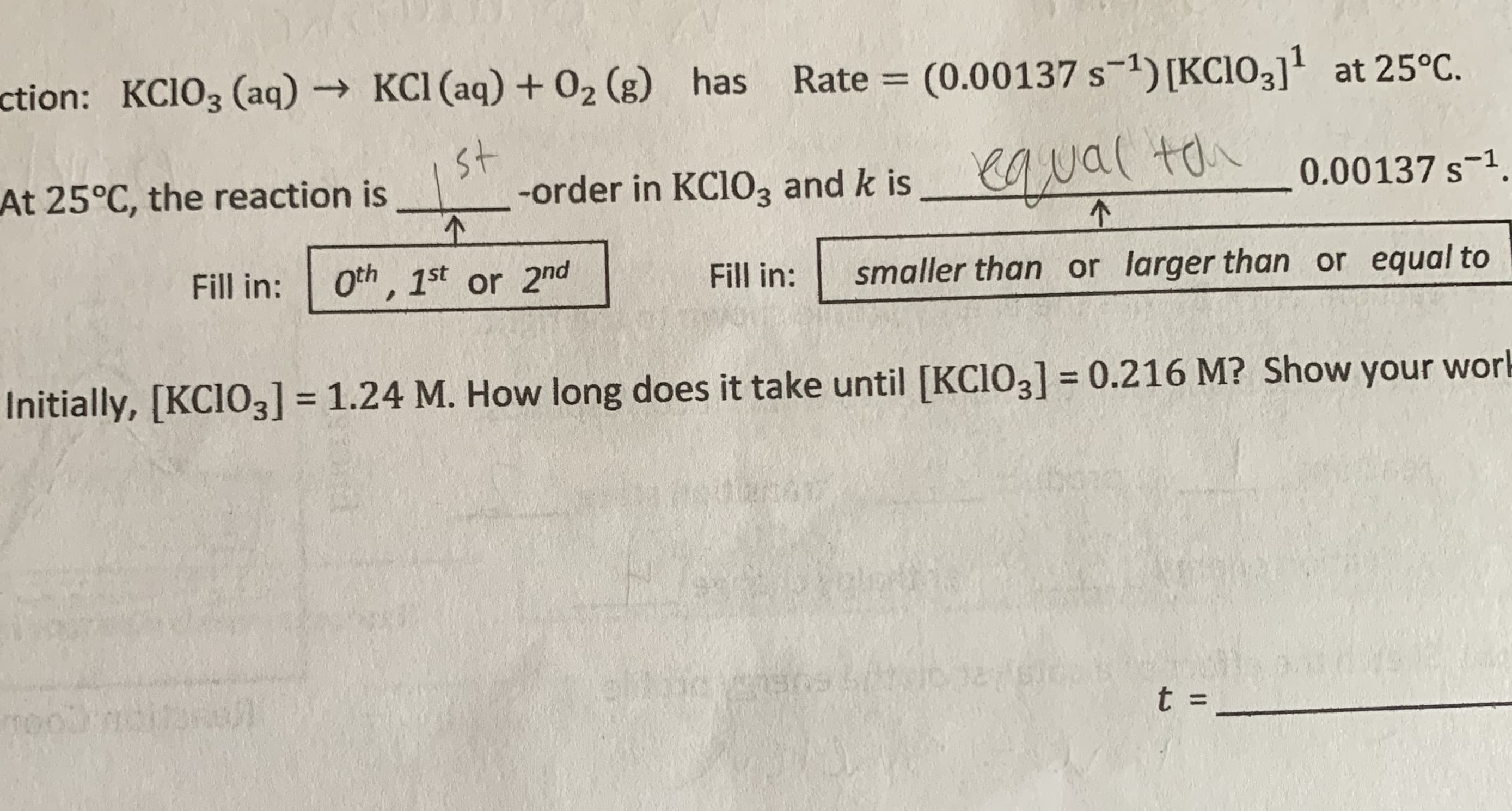 ction: KCIO3 (aq) KCI (aq)+ 02 (g) has
Rate = (0.00137 s-1) [KC103]' at 25°C.
st
At 25°C, the reaction is
-order in KCIO, and k is Nal ton
-order in KCIO3 and k is
0.00137 s-1.
Fill in:
Oth, 1st or 2nd
Fill in:
smaller than or larger than or equal to
Initially, [KCIO3] = 1.24 M. How long does it take until [KCIO3] = 0.216 M? Show your work
%3D
