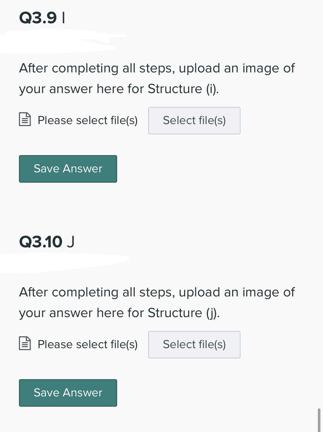 Q3.9 I
After completing all steps, upload an image of
your answer here for Structure (i).
Please select file(s)
Select file(s)
Save Answer
Q3.10 J
After completing all steps, upload an image of
your answer here for Structure (i).
E Please select file(s)
Select file(s)
Save Answer
