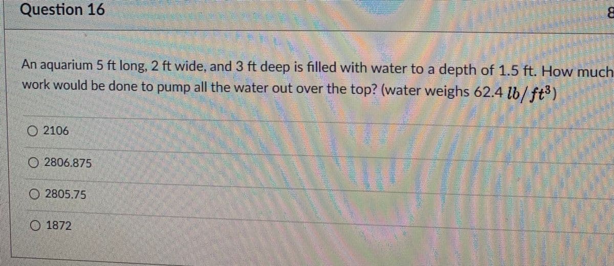 **Question 16**

An aquarium 5 ft long, 2 ft wide, and 3 ft deep is filled with water to a depth of 1.5 ft. How much work would be done to pump all the water out over the top? (water weighs 62.4 lb/ft³)

- 2106
- 2806.875
- 2805.75
- 1872