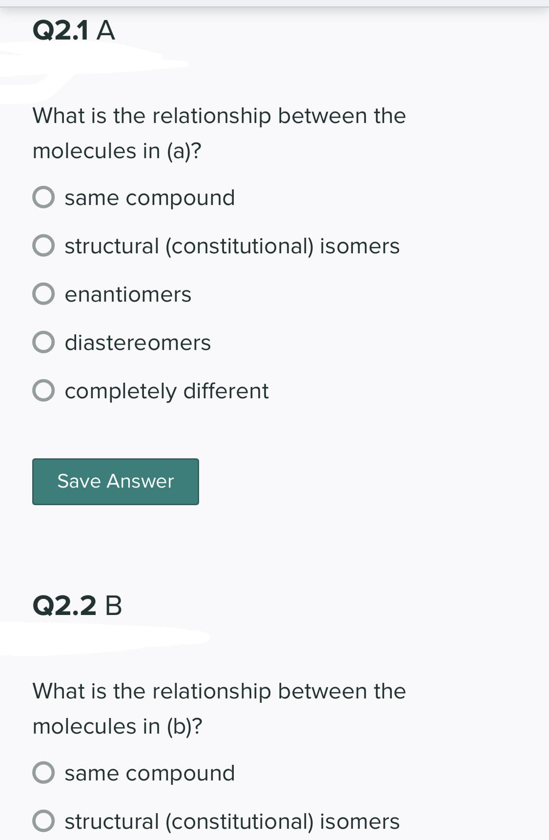 Q2.1 A
What is the relationship between the
molecules in (a)?
same compound
structural (constitutional) isomers
enantiomers
diastereomers
completely different
Save Answer
Q2.2 B
What is the relationship between the
molecules in (b)?
same compound
structural (constitutional) isomers
