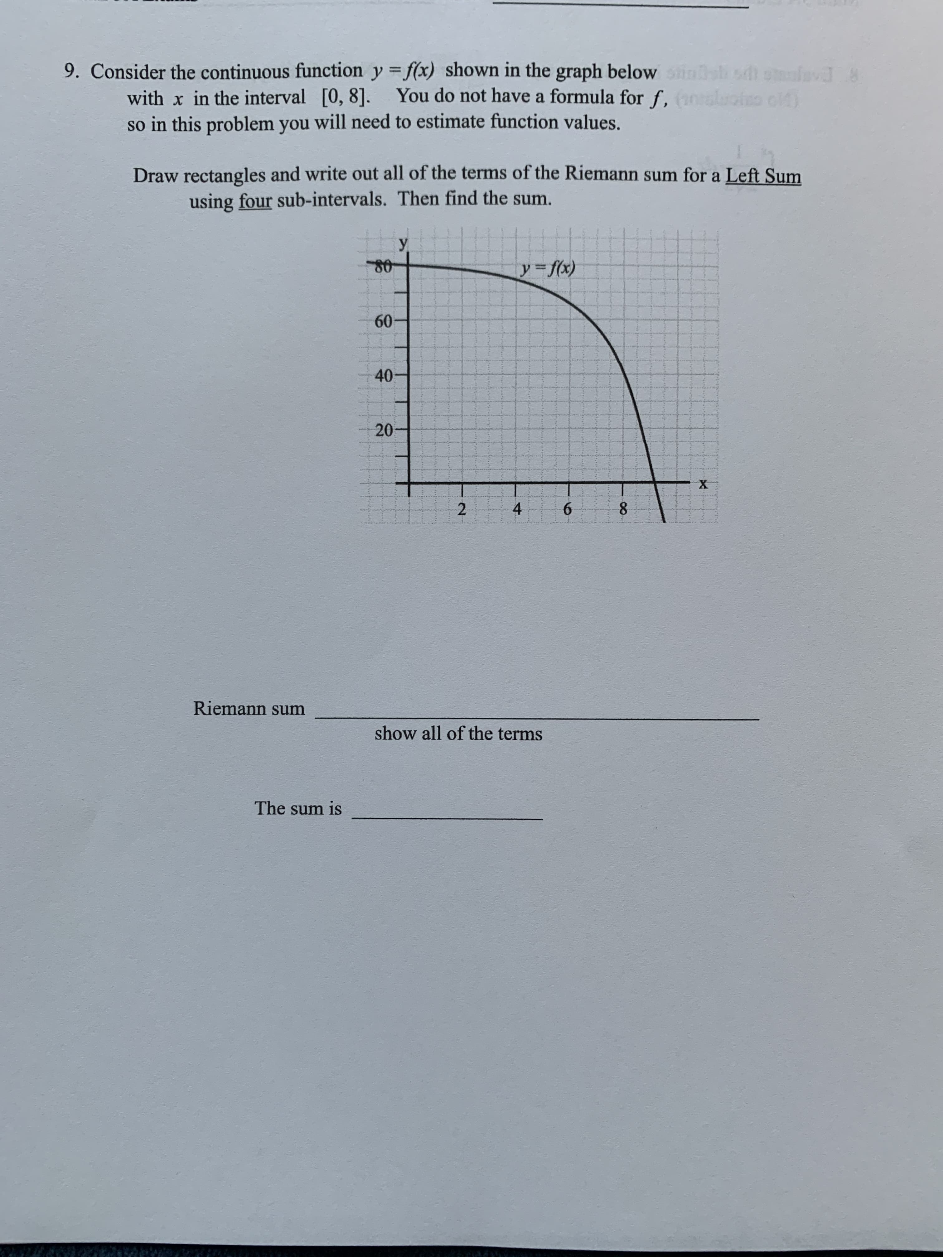 9. Consider the continuous function y = f(x) shown in the graph below is sdi salavd 8
with x in the interval [0, 8]. You do not have a formula for f, (10lolo c)
so in this problem you will need to estimate function values.
Draw rectangles and write out all of the terms of the Riemann sum for a Left Sum
using four sub-intervals. Then find the sum.
У.
y fx)
60
40
20
х
4
6.
Riemann sum
show all of the terms
The sum is
8.
2.
