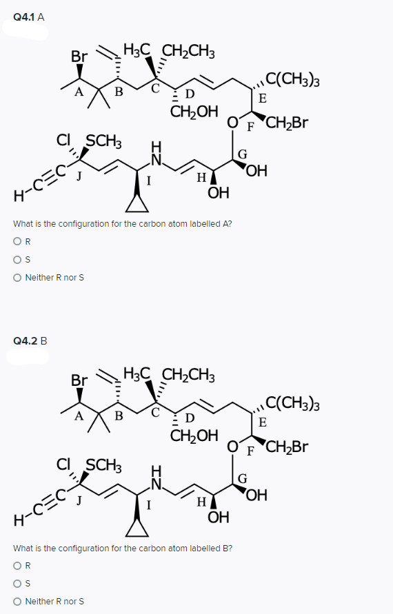 Q4.1 A
Br
H3C CH2CH3
C(CH3)3
B
E
CH2OH
OF CH2BR
CI SCH3
G
'HO,
H
4-CEC
OH
What is the configuration for the carbon atom labelled A?
OR
Os
O Neither R nor S
Q4.2 B
Br
H3C CH2CH3
(CH3)3
В
D
E
CH2OH
OʻF 'CH2BR
CI SCH3
I
H
HO
タ-C三C
OH
What is the configuration for the carbon atom labelled B?
OR
Os
O Neither R nor S
