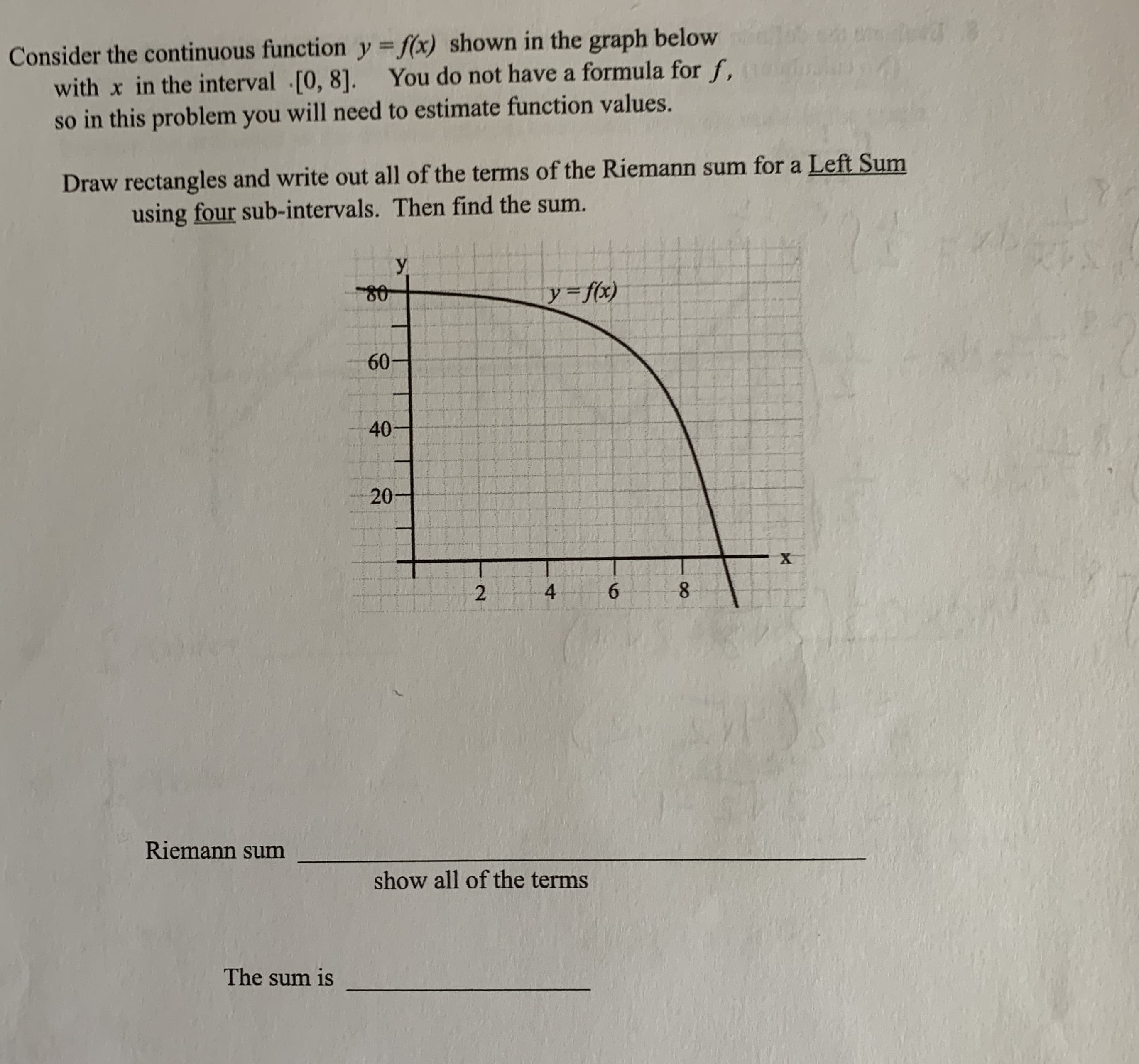 Consider the continuous function y = f(x) shown in the graph below
with x in the interval [0, 8]. You do not have a formula for f,
so in this problem you will need to estimate function values.
Draw rectangles and write out all of the terms of the Riemann sum for a Left Sum
using four sub-intervals. Then find the sum.
У
y f(x)
60-
40
20
6.
8.
Riemann sum
show all of the terms
The sum is
4.
2.
