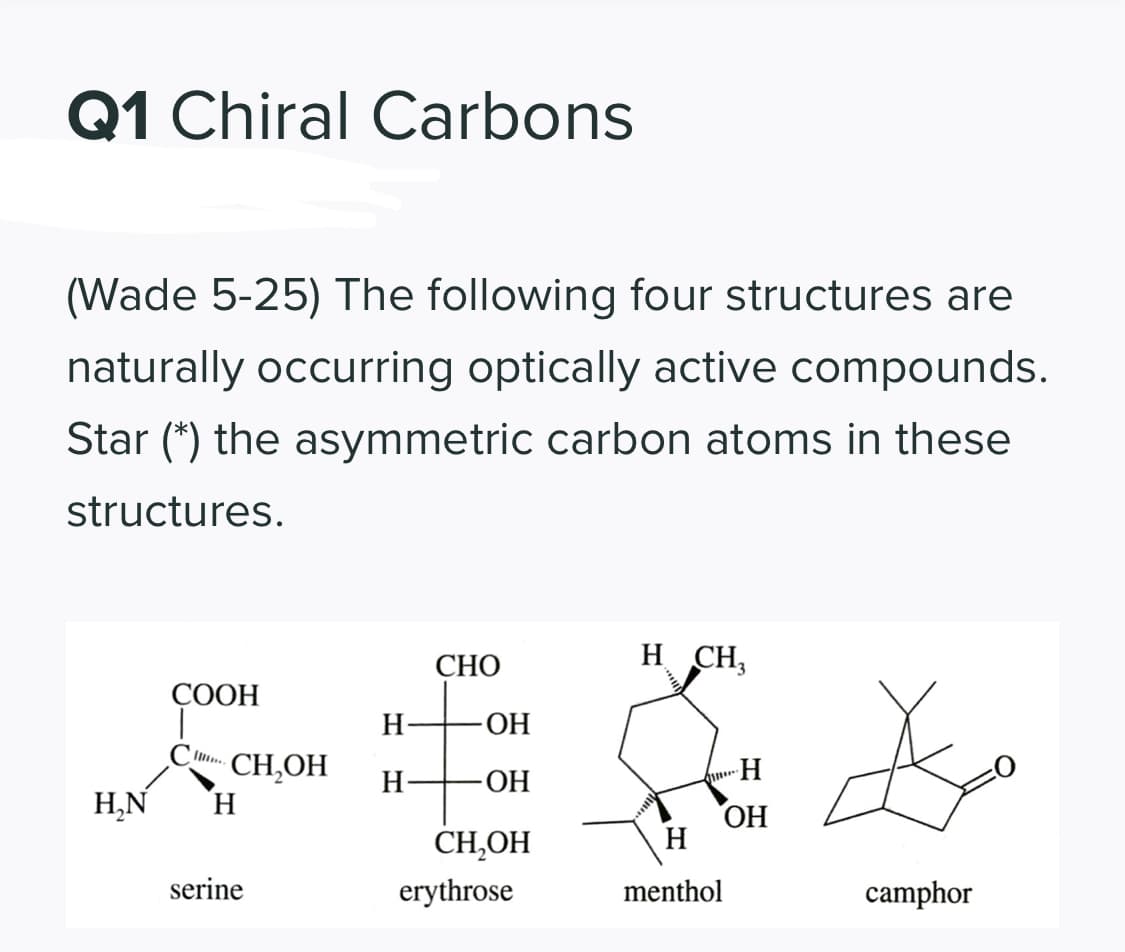 Q1 Chiral Carbons
(Wade 5-25) The following four structures are
naturally occurring optically active compounds.
Star (*) the asymmetric carbon atoms in these
structures.
СНО
H CH,
СООН
-ОН
CH,OH
H.
H-
-ОН
Н.N
CH,OH
ОН
H
serine
erythrose
menthol
camphor
