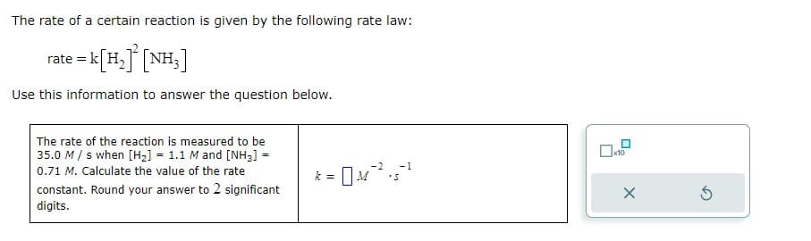 The rate of a certain reaction is given by the following rate law:
=k[H][NH,]
Use this information to answer the question below.
rate =
The rate of the reaction is measured to be
35.0 M/s when [H₂] = 1.1 M and [NH₂] =
0.71 M. Calculate the value of the rate
constant. Round your answer to 2 significant
digits.
-2 -1
k
: = 0M ²².5 ²²
x10
X
5