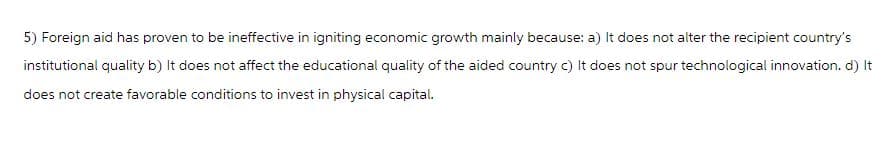 5) Foreign aid has proven to be ineffective in igniting economic growth mainly because: a) It does not alter the recipient country's
institutional quality b) It does not affect the educational quality of the aided country c) It does not spur technological innovation. d) It
does not create favorable conditions to invest in physical capital.