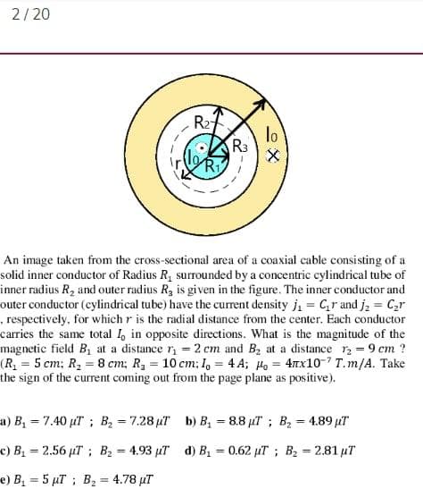 2/20
R27
lo
R3
An image taken from the cross-sectional area of a coaxial cable consisting of a
solid inner conductor of Radius R, surrounded by a concentric cylindrical tube of
inner radius R2 and outer radius R, is given in the figure. The inner conductor and
outer conductor (cylindrical tube) have the current density j, = Cr and j, = C,r
, respectively, for which r is the radial distance from the center. Each conductor
carries the same total 1, in opposite directions. What is the magnitude of the
magnetic field B1 at a distance r = 2 cm and Bz at a distance r = 9 cm ?
(R = 5 cm; R, = 8 cm; R, = 10 cm; I, = 4 A; Ho = 4nx10-7 T.m/A. Take
the sign of the current coming out from the page plane as positive).
a) B 7.40 uT; B2 = 7.28 µT b) B, = 8.8 µT; B2 = 4.89 pT
%3D
c) B 2.56 µT; B2 = 4.93 µr d) B = 0.62 µT ; B = 2.81 µT
%3D
%3D
e) B = 5 µT ; B2 = 4.78 µT
