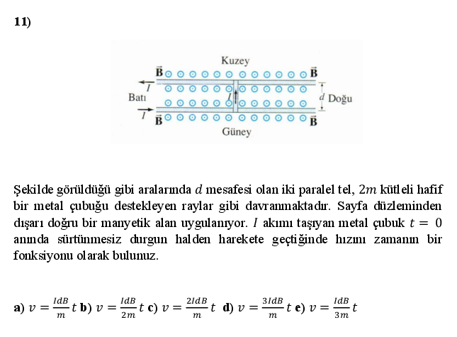 11)
Kuzey
Batı
Doğu
Güney
Şekilde görüldüğü gibi aralarmda d mesafesi olan iki paralel tel, 2m kütl eli hafif
bir metal çubuğu destekleyen raylar gibi davranmakta dır. Sayfa düzleminden
dışarı doğru bir manyetik alan uygulanıyor. I akımı taşıyan metal çubukt = 0
anmda sürtünmesiz durgun halden harekete geçtiğinde hızımı zamanım bir
fonksiyonu ol arak bulunuz.
IdB
IdB
2ldB
t d) v =
3ldB
-t e) v =
IdB
a) v =t b) v =
t c) v = ·
m
2m
m
m
3m
ollo
olo
Oo olo
ollo ollo
Olo ollo
Olo ollo
ollo ollo
ollo ollo
