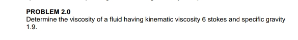 PROBLEM 2.0
Determine the viscosity of a fluid having kinematic viscosity 6 stokes and specific gravity
1.9.