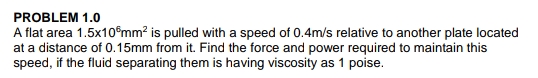 PROBLEM 1.0
A flat area 1.5x105mm² is pulled with a speed of 0.4m/s relative to another plate located
at a distance of 0.15mm from it. Find the force and power required to maintain this
speed, if the fluid separating them is having viscosity as 1 poise.