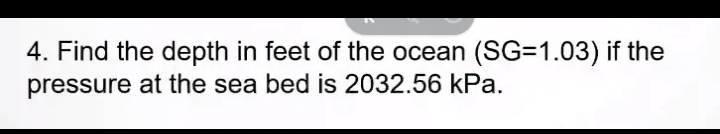 4. Find the depth in feet of the ocean (SG=1.03) if the
pressure at the sea bed is 2032.56 kPa.