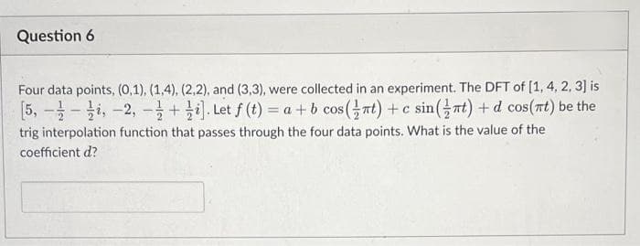 Question 6
Four data points, (0,1), (1,4), (2,2), and (3,3), were collected in an experiment. The DFT of [1, 4, 2, 3] is
[5, - -i, -2, - +i). Let f (t) = a+ b cos(at) +c sin(at) +d cos(rt) be the
trig interpolation function that passes through the four data points. What is the value of the
coefficient d?
