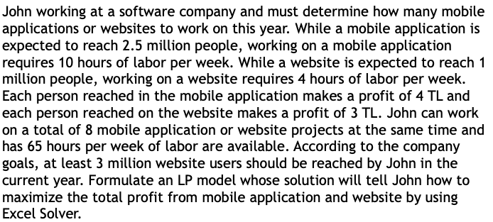 John working at a software company and must determine how many mobile
applications or websites to work on this year. While a mobile application is
expected to reach 2.5 million people, working on a mobile application
requires 10 hours of labor per week. While a website is expected to reach 1
million people, working on a website requires 4 hours of labor per week.
Each person reached in the mobile application makes a profit of 4 TL and
each person reached on the website makes a profit of 3 TL. John can work
on a total of 8 mobile application or website projects at the same time and
has 65 hours per week of labor are available. According to the company
goals, at least 3 million website users should be reached by John in the
current year. Formulate an LP model whose solution will tell John how to
maximize the total profit from mobile application and website by using
Excel Solver.
