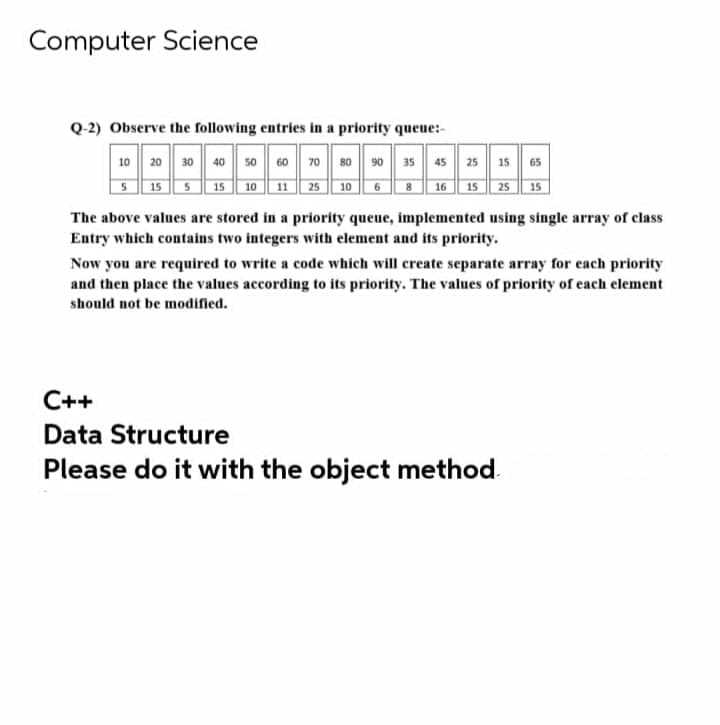 Computer Science
Q-2) Observe the following entries in a priority queue:-
10 20 30 40 50 60 70| 80 90 35 45 25 15| 65
S 15 5 15
11 25
15
10
10
6
16
15
25
The above values are stored in a priority queue, implemented using single array of class
Entry which contains two integers with element and its priority.
Now you are required to write a code which will create separate array for each priority
and then place the values according to its priority. The values of priority of each element
should not be modified.
C++
Data Structure
Please do it with the object method
