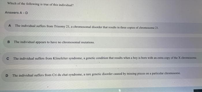 Which of the following is true of this individual?
Answers A - D
A The individual suffers from Trisomy 21, a chromosomal disorder that results in three copies of chromosome 21.
B The individual appears to have no chromosomal mutations.
C The individual suffers from Klinefelter syndrome, a genetic condition that results when a boy is born with an extra copy of the X chromosome.
D The individual suffers from Cri du chat syndrome, a rare genetic disorder caused by missing pieces on a particular chromosome.
