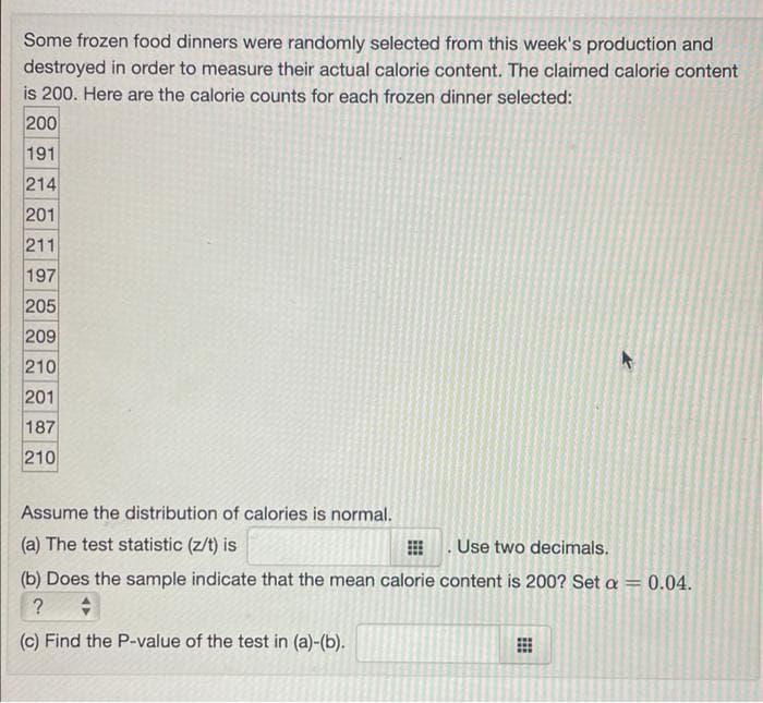 Some frozen food dinners were randomly selected from this week's production and
destroyed in order to measure their actual calorie content. The claimed calorie content
is 200. Here are the calorie counts for each frozen dinner selected:
200
191
214
201
211
197
205
209
210
201
187
210
Assume the distribution of calories is normal.
(a) The test statistic (z/t) is
. Use two decimals.
(b) Does the sample indicate that the mean calorie content is 200? Set a = 0.04.
(c) Find the P-value of the test in (a)-(b).
