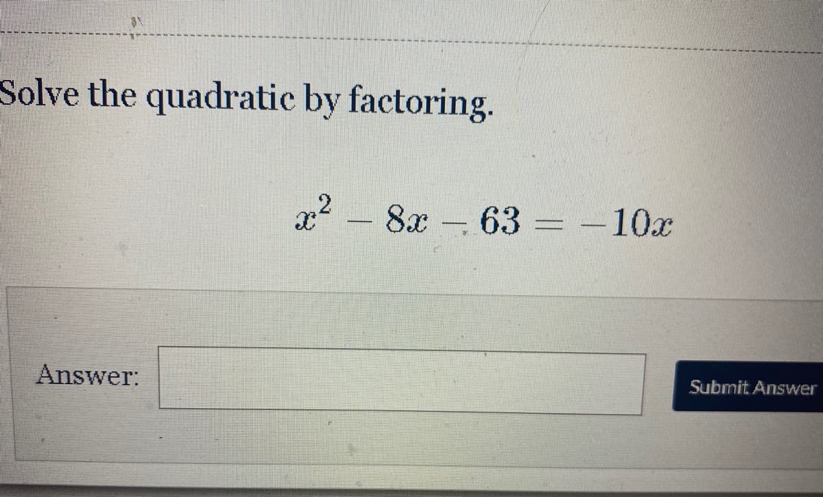 ### Solving Quadratic Equations by Factoring

This tutorial will guide you through the steps to solve a quadratic equation by factoring. Below is an example problem and its solution process.

**Example Problem:**

Solve the quadratic equation by factoring:

\[ x^2 - 8x - 63 = -10x \]

To solve this equation, follow these steps:

1. **Move All Terms to One Side**: 
   Start by combining like terms to set the equation equal to zero:
   \[ x^2 - 8x - 63 + 10x = 0 \]
   Simplify the equation:
   \[ x^2 + 2x - 63 = 0 \]

2. **Factor the Quadratic Expression**:
   The quadratic expression \( x^2 + 2x - 63 \) needs to be factored. We need to find two numbers that multiply to -63 and add to 2. These numbers are 9 and -7.
   Write the expression as:
   \[ (x + 9)(x - 7) = 0 \]

3. **Set Each Factor Equal to Zero**:
   Set each factor equal to zero and solve for x:
   \[ x + 9 = 0 \quad \Rightarrow \quad x = -9 \]
   \[ x - 7 = 0 \quad \Rightarrow \quad x = 7 \]

Therefore, the solutions to the quadratic equation \( x^2 + 2x - 63 = 0 \) are:

\[ x = -9 \quad \text{or} \quad x = 7 \]

Once you've worked through the solution, enter your answer in the space provided and submit it to check your result.

**Answer:**
\[ x = \boxed{} \]

[Submit Answer]

By following these steps, you can solve any quadratic equation by factoring. Practice with additional problems to master this fundamental algebra skill.