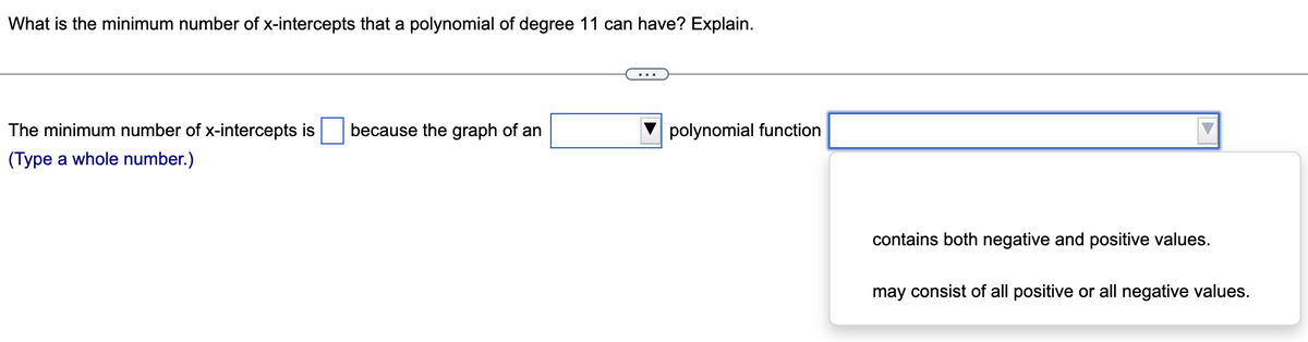 What is the minimum number of x-intercepts that a polynomial of degree 11 can have? Explain.
polynomial function
The minimum number of x-intercepts is because the graph of an
(Type a whole number.)
contains both negative and positive values.
may consist of all positive or all negative values.