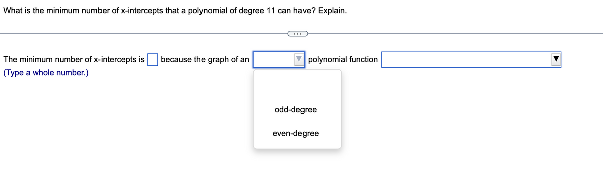 What is the minimum number of x-intercepts that a polynomial of degree 11 can have? Explain.
The minimum number of x-intercepts is because the graph of an
polynomial function
(Type a whole number.)
odd-degree
even-degree