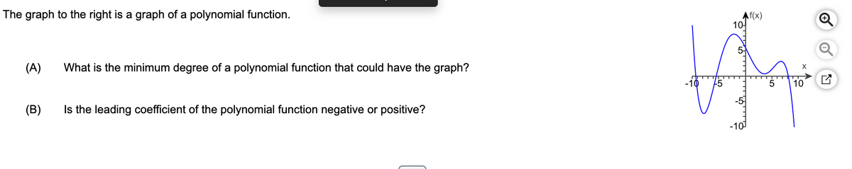 The graph to the right is a graph of a polynomial function.
(A)
What is the minimum degree of a polynomial function that could have the graph?
(B)
Is the leading coefficient of the polynomial function negative or positive?
Af(x)
101
WA
5
10